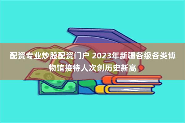 配资专业炒股配资门户 2023年新疆各级各类博物馆接待人次创历史新高