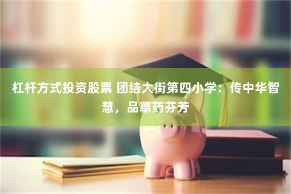 杠杆方式投资股票 团结大街第四小学：传中华智慧，品草药芬芳