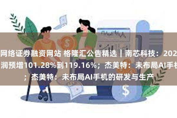 网络证劵融资网站 格隆汇公告精选︱南芯科技：2024年上半年净利润预增101.28%到119.16%；杰美特：未布局AI手机的研发与生产