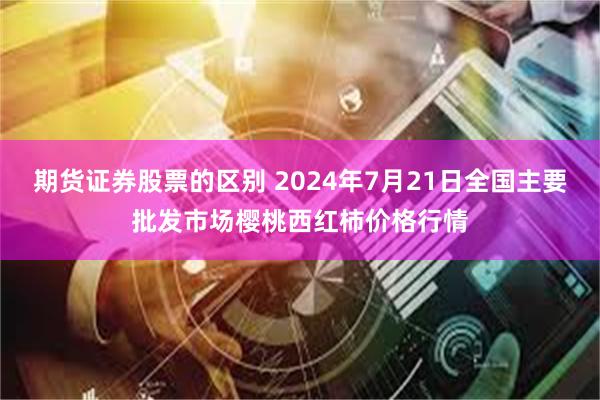 期货证券股票的区别 2024年7月21日全国主要批发市场樱桃西红柿价格行情