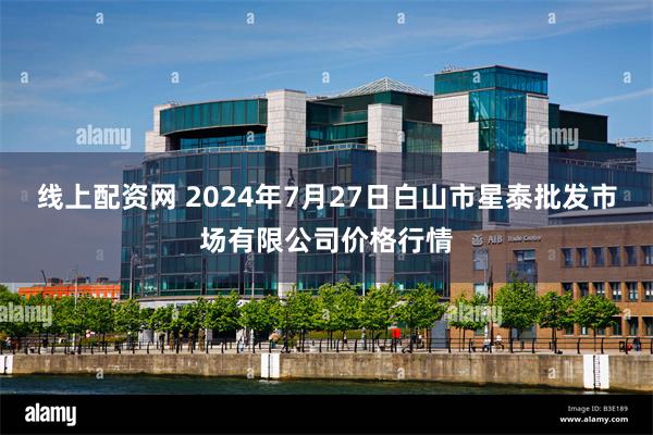 线上配资网 2024年7月27日白山市星泰批发市场有限公司价格行情