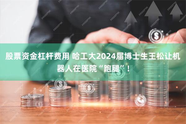 股票资金杠杆费用 哈工大2024届博士生王松让机器人在医院“跑腿”！