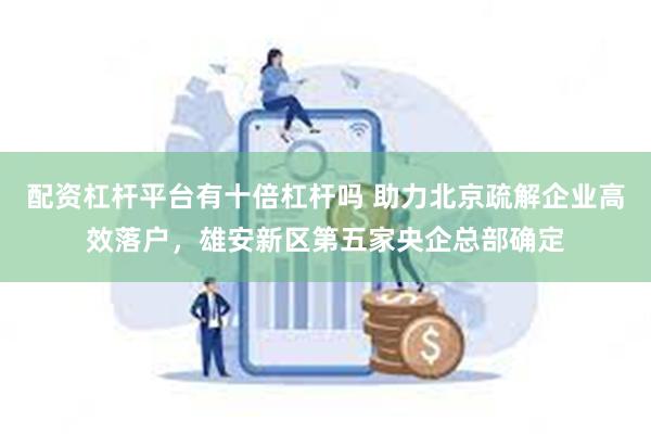 配资杠杆平台有十倍杠杆吗 助力北京疏解企业高效落户，雄安新区第五家央企总部确定