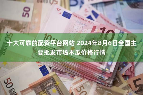 十大可靠的配资平台网站 2024年8月6日全国主要批发市场木瓜价格行情