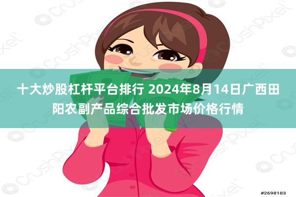 十大炒股杠杆平台排行 2024年8月14日广西田阳农副产品综合批发市场价格行情