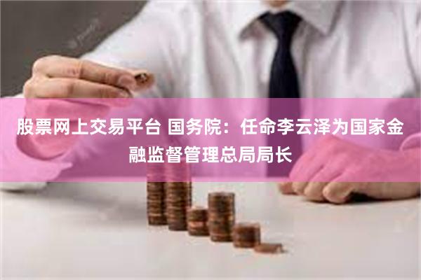 股票网上交易平台 国务院：任命李云泽为国家金融监督管理总局局长