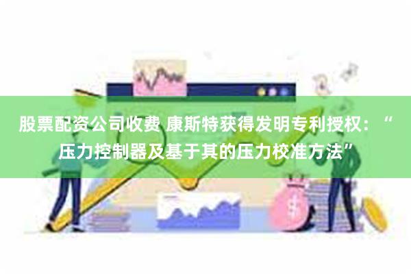 股票配资公司收费 康斯特获得发明专利授权：“压力控制器及基于其的压力校准方法”