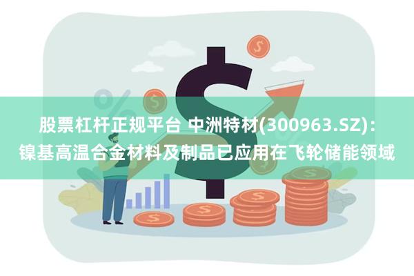 股票杠杆正规平台 中洲特材(300963.SZ)：镍基高温合金材料及制品已应用在飞轮储能领域