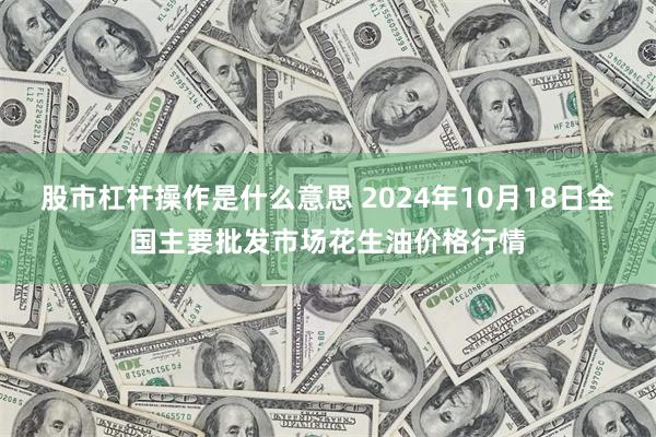 股市杠杆操作是什么意思 2024年10月18日全国主要批发市场花生油价格行情