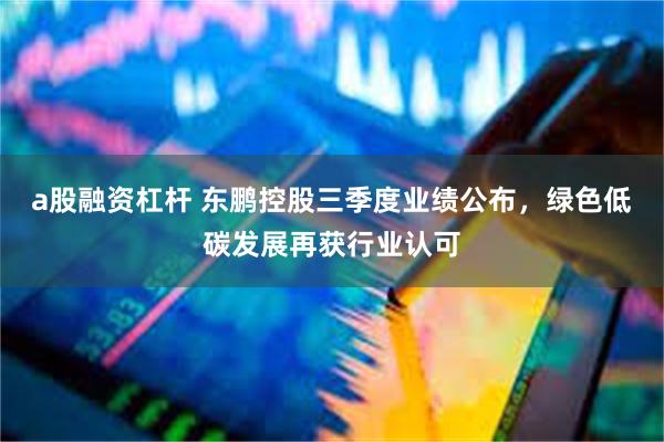 a股融资杠杆 东鹏控股三季度业绩公布，绿色低碳发展再获行业认可