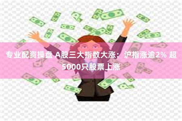 专业配资操盘 A股三大指数大涨：沪指涨逾2% 超5000只股票上涨