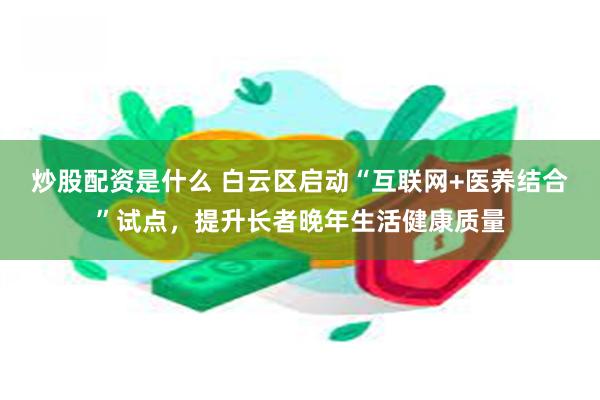 炒股配资是什么 白云区启动“互联网+医养结合”试点，提升长者晚年生活健康质量