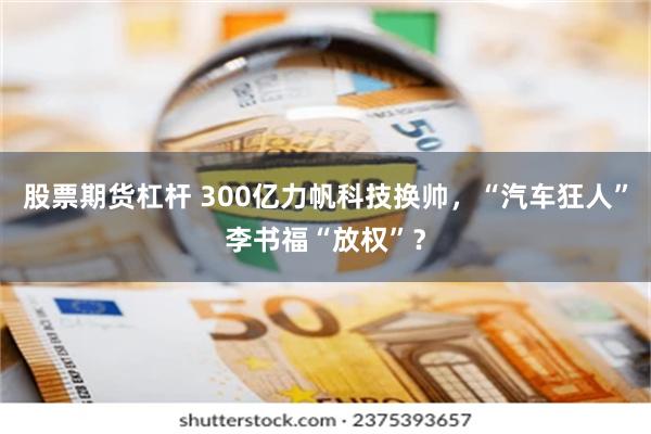 股票期货杠杆 300亿力帆科技换帅，“汽车狂人”李书福“放权”？