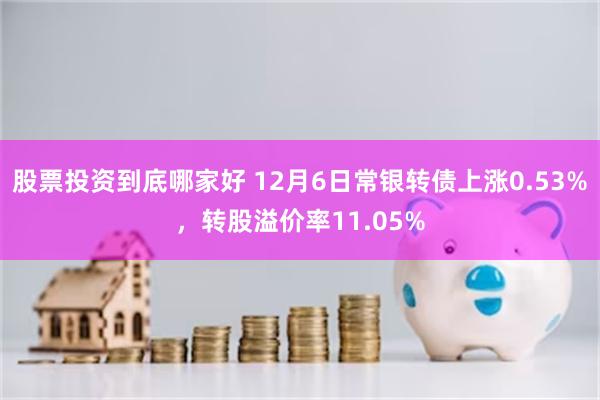 股票投资到底哪家好 12月6日常银转债上涨0.53%，转股溢价率11.05%