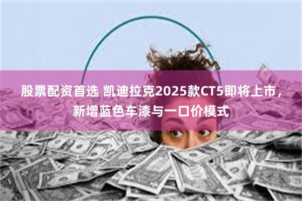 股票配资首选 凯迪拉克2025款CT5即将上市，新增蓝色车漆与一口价模式